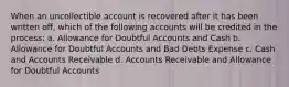 When an uncollectible account is recovered after it has been written off, which of the following accounts will be credited in the process: a. Allowance for Doubtful Accounts and Cash b. Allowance for Doubtful Accounts and Bad Debts Expense c. Cash and Accounts Receivable d. Accounts Receivable and Allowance for Doubtful Accounts