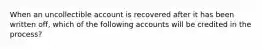 When an uncollectible account is recovered after it has been written off, which of the following accounts will be credited in the process?