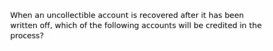 When an uncollectible account is recovered after it has been written off, which of the following accounts will be credited in the process?