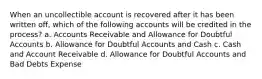 When an uncollectible account is recovered after it has been written off, which of the following accounts will be credited in the process? a. Accounts Receivable and Allowance for Doubtful Accounts b. Allowance for Doubtful Accounts and Cash c. Cash and Account Receivable d. Allowance for Doubtful Accounts and Bad Debts Expense