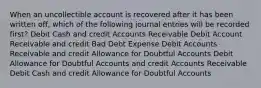 When an uncollectible account is recovered after it has been written off, which of the following journal entries will be recorded first? Debit Cash and credit Accounts Receivable Debit Account Receivable and credit Bad Debt Expense Debit Accounts Receivable and credit Allowance for Doubtful Accounts Debit Allowance for Doubtful Accounts and credit Accounts Receivable Debit Cash and credit Allowance for Doubtful Accounts