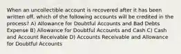 When an uncollectible account is recovered after it has been written off, which of the following accounts will be credited in the process? A) Allowance for Doubtful Accounts and Bad Debts Expense B) Allowance for Doubtful Accounts and Cash C) Cash and Account Receivable D) Accounts Receivable and Allowance for Doubtful Accounts