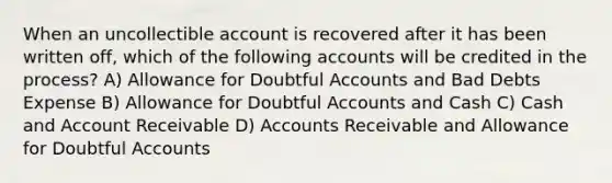 When an uncollectible account is recovered after it has been written off, which of the following accounts will be credited in the process? A) Allowance for Doubtful Accounts and Bad Debts Expense B) Allowance for Doubtful Accounts and Cash C) Cash and Account Receivable D) Accounts Receivable and Allowance for Doubtful Accounts