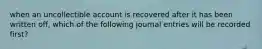 when an uncollectible account is recovered after it has been written off, which of the following journal entries will be recorded first?