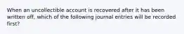 When an uncollectible account is recovered after it has been written off, which of the following journal entries will be recorded first?