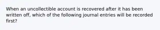 When an uncollectible account is recovered after it has been written off, which of the following journal entries will be recorded first?