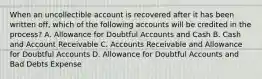 When an uncollectible account is recovered after it has been written off, which of the following accounts will be credited in the process? A. Allowance for Doubtful Accounts and Cash B. Cash and Account Receivable C. Accounts Receivable and Allowance for Doubtful Accounts D. Allowance for Doubtful Accounts and Bad Debts Expense