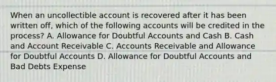 When an uncollectible account is recovered after it has been written off, which of the following accounts will be credited in the process? A. Allowance for Doubtful Accounts and Cash B. Cash and Account Receivable C. Accounts Receivable and Allowance for Doubtful Accounts D. Allowance for Doubtful Accounts and Bad Debts Expense