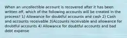 When an uncollectible account is recovered after it has been written off, which of the following accounts will be created in the process? 1) Allowance for doubtful accounts and cash 2) Cash and accounts receivable 3)Accounts receivable and allowance for doubtful accounts 4) Allowance for doubtful accounts and bad debt expense