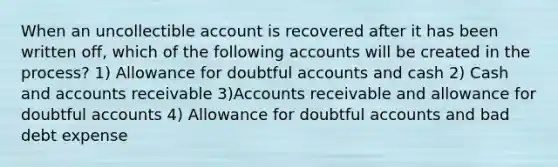 When an uncollectible account is recovered after it has been written off, which of the following accounts will be created in the process? 1) Allowance for doubtful accounts and cash 2) Cash and accounts receivable 3)Accounts receivable and allowance for doubtful accounts 4) Allowance for doubtful accounts and bad debt expense