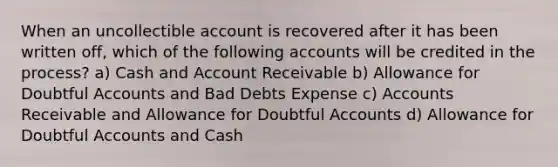 When an uncollectible account is recovered after it has been written off, which of the following accounts will be credited in the process? a) Cash and Account Receivable b) Allowance for Doubtful Accounts and Bad Debts Expense c) Accounts Receivable and Allowance for Doubtful Accounts d) Allowance for Doubtful Accounts and Cash