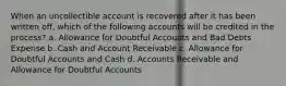 When an uncollectible account is recovered after it has been written off, which of the following accounts will be credited in the process? a. Allowance for Doubtful Accounts and Bad Debts Expense b. Cash and Account Receivable c. Allowance for Doubtful Accounts and Cash d. Accounts Receivable and Allowance for Doubtful Accounts