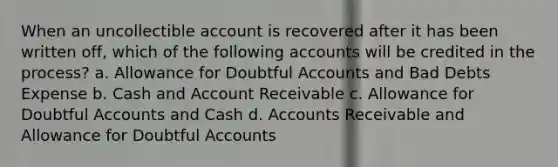 When an uncollectible account is recovered after it has been written off, which of the following accounts will be credited in the process? a. Allowance for Doubtful Accounts and Bad Debts Expense b. Cash and Account Receivable c. Allowance for Doubtful Accounts and Cash d. Accounts Receivable and Allowance for Doubtful Accounts