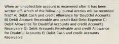 When an uncollectible account is recovered after it has been written off, which of the following journal entries will be recorded first? A) Debit Cash and credit Allowance for Doubtful Accounts B) Debit Account Receivable and credit Bad Debt Expense C) Debit Allowance for Doubtful Accounts and credit Accounts Receivable D) Debit Accounts Receivable and credit Allowance for Doubtful Accounts E) Debit Cash and credit Accounts Receivable