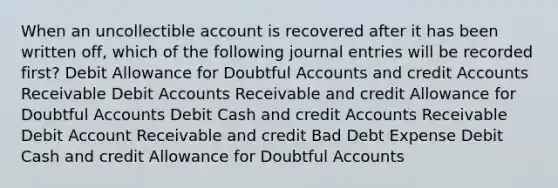 When an uncollectible account is recovered after it has been written off, which of the following journal entries will be recorded first? Debit Allowance for Doubtful Accounts and credit Accounts Receivable Debit Accounts Receivable and credit Allowance for Doubtful Accounts Debit Cash and credit Accounts Receivable Debit Account Receivable and credit Bad Debt Expense Debit Cash and credit Allowance for Doubtful Accounts