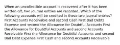 When an uncollectible account is recovered after it has been written off, two journal entries are recorded. Which of the following accounts will be credited in these two journal entries? First Accounts Receivable and second Cash First Bad Debts Expense and second the Allowance for Doubtful Accounts First the Allowance for Doubtful Accounts and second Accounts Receivable First the Allowance for Doubtful Accounts and second Bad Debt Expense First Cash and second Accounts Receivable