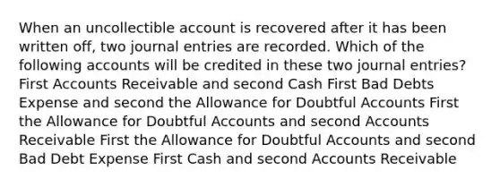 When an uncollectible account is recovered after it has been written off, two journal entries are recorded. Which of the following accounts will be credited in these two journal entries? First Accounts Receivable and second Cash First Bad Debts Expense and second the Allowance for Doubtful Accounts First the Allowance for Doubtful Accounts and second Accounts Receivable First the Allowance for Doubtful Accounts and second Bad Debt Expense First Cash and second Accounts Receivable