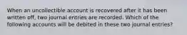 When an uncollectible account is recovered after it has been written off, two journal entries are recorded. Which of the following accounts will be debited in these two journal entries?