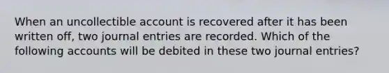 When an uncollectible account is recovered after it has been written off, two journal entries are recorded. Which of the following accounts will be debited in these two journal entries?