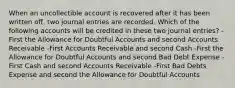 When an uncollectible account is recovered after it has been written off, two journal entries are recorded. Which of the following accounts will be credited in these two journal entries? -First the Allowance for Doubtful Accounts and second Accounts Receivable -First Accounts Receivable and second Cash -First the Allowance for Doubtful Accounts and second Bad Debt Expense -First Cash and second Accounts Receivable -First Bad Debts Expense and second the Allowance for Doubtful Accounts