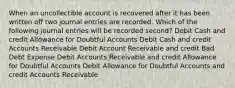 When an uncollectible account is recovered after it has been written off two journal entries are recorded. Which of the following journal entries will be recorded second? Debit Cash and credit Allowance for Doubtful Accounts Debit Cash and credit Accounts Receivable Debit Account Receivable and credit Bad Debt Expense Debit Accounts Receivable and credit Allowance for Doubtful Accounts Debit Allowance for Doubtful Accounts and credit Accounts Receivable