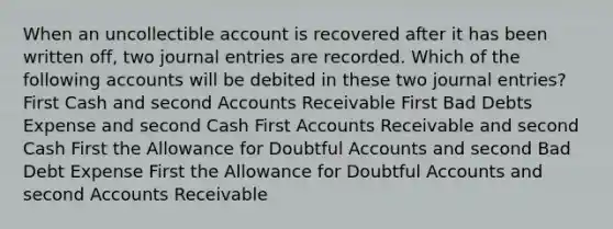 When an uncollectible account is recovered after it has been written off, two journal entries are recorded. Which of the following accounts will be debited in these two journal entries? First Cash and second Accounts Receivable First Bad Debts Expense and second Cash First Accounts Receivable and second Cash First the Allowance for Doubtful Accounts and second Bad Debt Expense First the Allowance for Doubtful Accounts and second Accounts Receivable