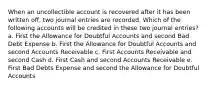 When an uncollectible account is recovered after it has been written off, two journal entries are recorded. Which of the following accounts will be credited in these two journal entries? a. First the Allowance for Doubtful Accounts and second Bad Debt Expense b. First the Allowance for Doubtful Accounts and second Accounts Receivable c. First Accounts Receivable and second Cash d. First Cash and second Accounts Receivable e. First Bad Debts Expense and second the Allowance for Doubtful Accounts