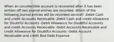 When an uncollectible account is recovered after it has been written off two journal entries are recorded. Which of the following journal entries will be recorded second? -Debit Cash and credit Accounts Receivable -Debit Cash and credit Allowance for Doubtful Accounts -Debit Allowance for Doubtful Accounts and credit Accounts Receivable -Debit Accounts Receivable and credit Allowance for Doubtful Accounts -Debit Account Receivable and credit Bad Debt Expense