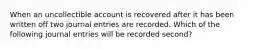 When an uncollectible account is recovered after it has been written off two journal entries are recorded. Which of the following journal entries will be recorded second?