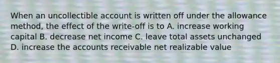 When an uncollectible account is written off under the allowance method, the effect of the write-off is to A. increase working capital B. decrease net income C. leave total assets unchanged D. increase the accounts receivable net realizable value