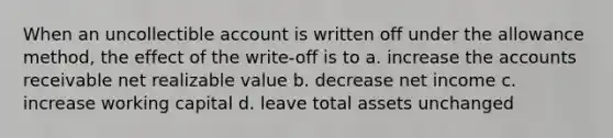 When an uncollectible account is written off under the allowance method, the effect of the write-off is to a. increase the accounts receivable net realizable value b. decrease net income c. increase working capital d. leave total assets unchanged