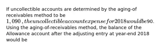 If uncollectible accounts are determined by the​ aging-of receivables method to be 1,090​, the uncollectible account expense for 2018 would be90. Using the​ aging-of-receivables method, the balance of the Allowance account after the adjusting entry at​ year-end 2018 would be