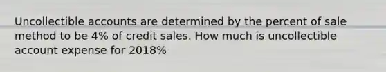 Uncollectible accounts are determined by the percent of sale method to be 4% of credit sales. How much is uncollectible account expense for 2018%