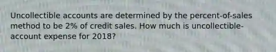 Uncollectible accounts are determined by the​ percent-of-sales method to be 2​% of credit sales. How much is​ uncollectible-account expense for 2018​?