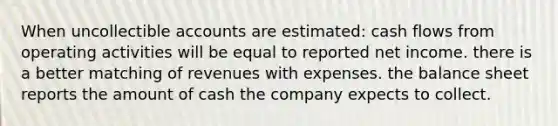 When uncollectible accounts are estimated: cash flows from operating activities will be equal to reported net income. there is a better matching of revenues with expenses. the balance sheet reports the amount of cash the company expects to collect.