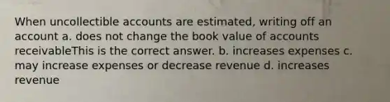 When uncollectible accounts are estimated, writing off an account a. does not change the book value of accounts receivableThis is the correct answer. b. increases expenses c. may increase expenses or decrease revenue d. increases revenue