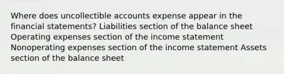 Where does uncollectible accounts expense appear in the <a href='https://www.questionai.com/knowledge/kFBJaQCz4b-financial-statements' class='anchor-knowledge'>financial statements</a>? Liabilities section of the balance sheet Operating expenses section of the <a href='https://www.questionai.com/knowledge/kCPMsnOwdm-income-statement' class='anchor-knowledge'>income statement</a> Nonoperating expenses section of the income statement Assets section of the balance sheet