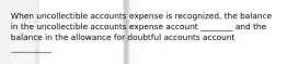 When uncollectible accounts expense is recognized, the balance in the uncollectible accounts expense account ________ and the balance in the allowance for doubtful accounts account __________