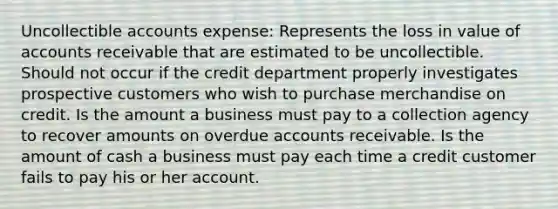 Uncollectible accounts expense: Represents the loss in value of accounts receivable that are estimated to be uncollectible. Should not occur if the credit department properly investigates prospective customers who wish to purchase merchandise on credit. Is the amount a business must pay to a collection agency to recover amounts on overdue accounts receivable. Is the amount of cash a business must pay each time a credit customer fails to pay his or her account.