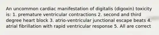 An uncommon cardiac manifestation of digitalis (digoxin) toxicity is: 1. premature ventricular contractions 2. second and third degree heart block 3. atrio-ventricular junctional escape beats 4. atrial fibrillation with rapid ventricular response 5. All are correct