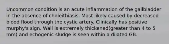 Uncommon condition is an acute inflammation of the gallbladder in the absence of choleithiasis. Most likely caused by decreased blood flood through the cystic artery. Clinically has positive murphy's sign. Wall is extremely thickened(greater than 4 to 5 mm) and echogenic sludge is seen within a dilated GB.