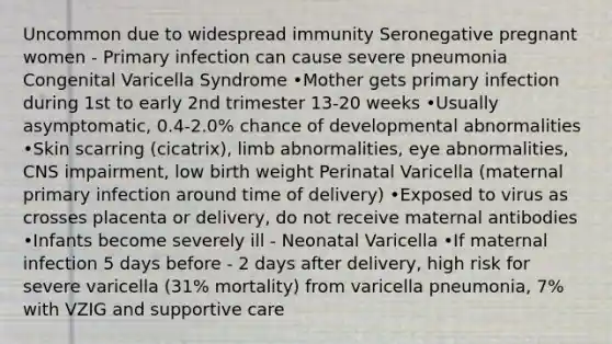 Uncommon due to widespread immunity Seronegative pregnant women - Primary infection can cause severe pneumonia Congenital Varicella Syndrome •Mother gets primary infection during 1st to early 2nd trimester 13-20 weeks •Usually asymptomatic, 0.4-2.0% chance of developmental abnormalities •Skin scarring (cicatrix), limb abnormalities, eye abnormalities, CNS impairment, low birth weight Perinatal Varicella (maternal primary infection around time of delivery) •Exposed to virus as crosses placenta or delivery, do not receive maternal antibodies •Infants become severely ill - Neonatal Varicella •If maternal infection 5 days before - 2 days after delivery, high risk for severe varicella (31% mortality) from varicella pneumonia, 7% with VZIG and supportive care