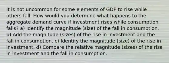 It is not uncommon for some elements of GDP to rise while others fall. How would you determine what happens to the aggregate demand curve if investment rises while consumption falls? a) Identify the magnitude (size) of the fall in consumption. b) Add the magnitude (sizes) of the rise in investment and the fall in consumption. c) Identify the magnitude (size) of the rise in investment. d) Compare the relative magnitude (sizes) of the rise in investment and the fall in consumption.