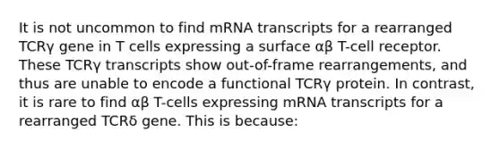 It is not uncommon to find mRNA transcripts for a rearranged TCRγ gene in T cells expressing a surface αβ T-cell receptor. These TCRγ transcripts show out-of-frame rearrangements, and thus are unable to encode a functional TCRγ protein. In contrast, it is rare to find αβ T-cells expressing mRNA transcripts for a rearranged TCRδ gene. This is because: