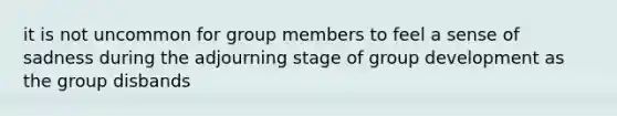 it is not uncommon for group members to feel a sense of sadness during the adjourning stage of group development as the group disbands