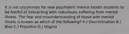 It is not uncommon for new psychiatric mental health students to be fearful of interacting with individuals suffering from mental illness. The fear and misunderstanding of those with mental illness is known as which of the following? A.) Discrimination B.) Bias C.) Prejudice D.) Stigma