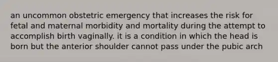 an uncommon obstetric emergency that increases the risk for fetal and maternal morbidity and mortality during the attempt to accomplish birth vaginally. it is a condition in which the head is born but the anterior shoulder cannot pass under the pubic arch