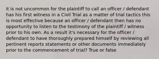 it is not uncommon for the plaintiff to call an officer / defendant has his first witness in a Civil Trial as a matter of trial tactics this is most effective because an officer / defendant then has no opportunity to listen to the testimony of the plaintiff / witness prior to his own. As a result it's necessary for the officer / defendant to have thoroughly prepared himself by reviewing all pertinent reports statements or other documents immediately prior to the commencement of trial? True or false