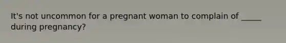 It's not uncommon for a pregnant woman to complain of _____ during pregnancy?