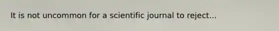 It is not uncommon for a scientific journal to reject...